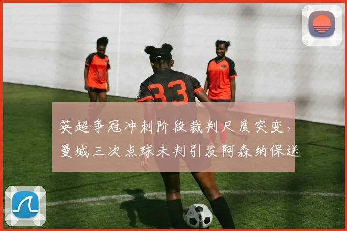 英超争冠冲刺阶段裁判尺度突变，曼城三次点球未判引发阿森纳保送冠军质疑