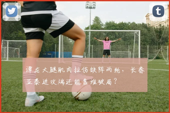 谭龙大腿肌肉拉伤缺阵两轮，长春亚泰进攻端还能靠谁破局？