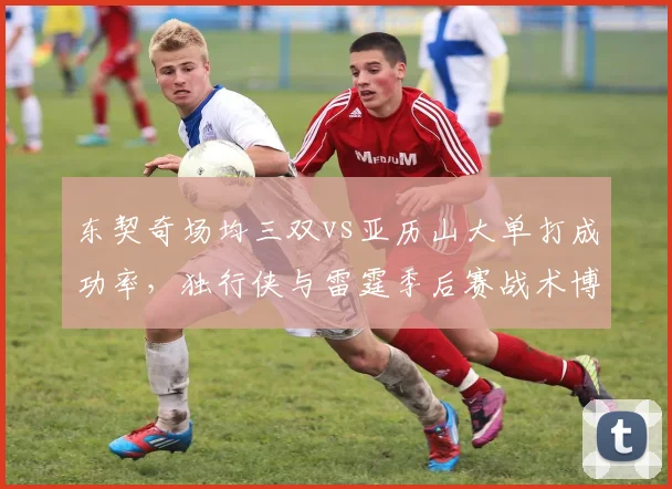 东契奇场均三双vs亚历山大单打成功率，独行侠与雷霆季后赛战术博弈