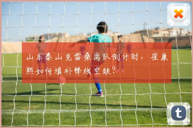 山东泰山克雷桑离队倒计时，崔康熙如何填补锋线空缺？