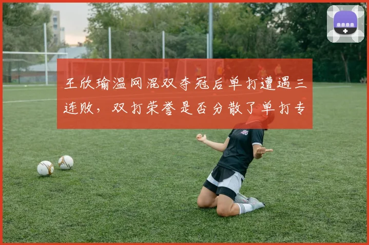 王欣瑜温网混双夺冠后单打遭遇三连败，双打荣誉是否分散了单打专注力？