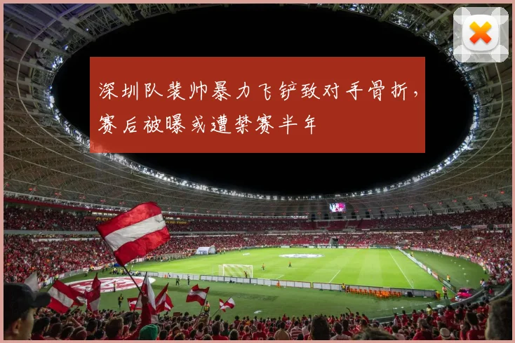 深圳队裴帅暴力飞铲致对手骨折，赛后被曝或遭禁赛半年