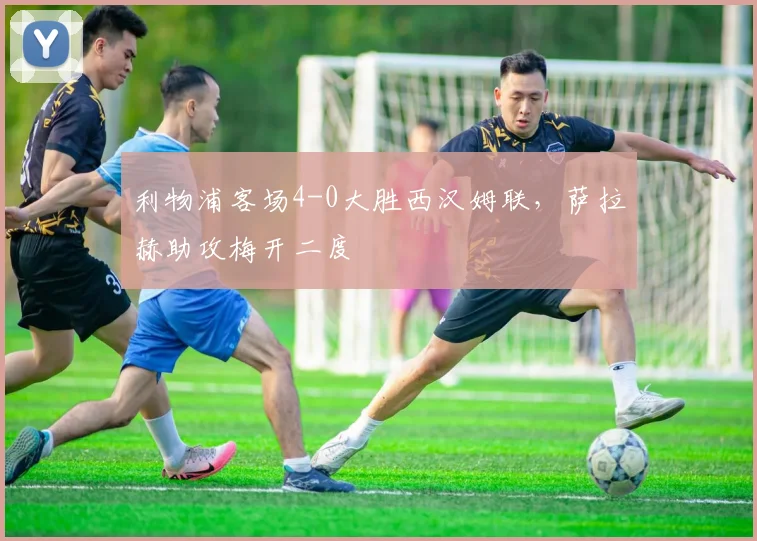 利物浦客场4-0大胜西汉姆联，萨拉赫助攻梅开二度