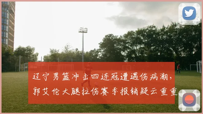 辽宁男篮冲击四连冠遭遇伤病潮，郭艾伦大腿拉伤赛季报销疑云重重
